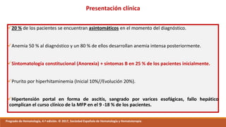 20 % de los pacientes se encuentran asintomáticos en el momento del diagnóstico.
Anemia 50 % al diagnóstico y un 80 % de ellos desarrollan anemia intensa posteriormente.
Sintomatología constitucional (Anorexia) + síntomas B en 25 % de los pacientes inicialmente.
Prurito por hiperhitaminemia (Inicial 10%//Evolución 20%).
Hipertensión portal en forma de ascitis, sangrado por varices esofágicas, fallo hepático
complican el curso clínico de la MFP en el 9 -18 % de los pacientes.
Pregrado de Hematología, 4.ª edición. © 2017, Sociedad Española de Hematología y Hematoterapia
Presentación clínica
 