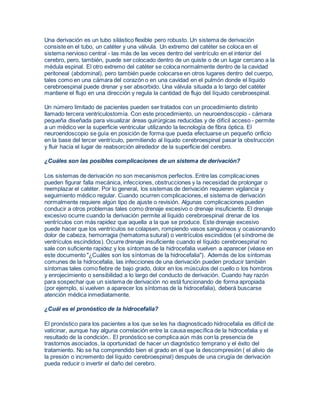 Una derivación es un tubo silástico flexible pero robusto. Un sistema de derivación 
consiste en el tubo, un catéter y una válvula. Un extremo del catéter se coloca en el 
sistema nervioso central - las más de las veces dentro del ventrículo en el interior del 
cerebro, pero, también, puede ser colocado dentro de un quiste o de un lugar cercano a la 
médula espinal. El otro extremo del catéter se coloca normalmente dentro de la cavidad 
peritoneal (abdominal), pero también puede colocarse en otros lugares dentro del cuerpo, 
tales como en una cámara del corazón o en una cavidad en el pulmón donde el líquido 
cerebroespinal puede drenar y ser absorbido. Una válvula situada a lo largo del catéter 
mantiene el flujo en una dirección y regula la cantidad de flujo del líquido cerebroespinal. 
Un número limitado de pacientes pueden ser tratados con un procedimiento distinto 
llamado tercera ventriculostomía. Con este procedimiento, un neuroendoscopio - cámara 
pequeña diseñada para visualizar áreas quirúrgicas reducidas y de difícil acceso - permite 
a un médico ver la superficie ventricular utilizando la tecnología de fibra óptica. El 
neuroendoscopio se guía en posición de forma que pueda efectuarse un pequeño orificio 
en la base del tercer ventrículo, permitiendo al líquido cerebroespinal pasar la obstrucción 
y fluir hacia el lugar de reabsorción alrededor de la superficie del cerebro. 
¿Cuáles son las posibles complicaciones de un sistema de derivación? 
Los sistemas de derivación no son mecanismos perfectos. Entre las complicaciones 
pueden figurar falla mecánica, infecciones, obstrucciones y la necesidad de prolongar o 
reemplazar el catéter. Por lo general, los sistemas de derivación requieren vigilancia y 
seguimiento médico regular. Cuando ocurren complicaciones, el sistema de derivación 
normalmente requiere algún tipo de ajuste o revisión. Algunas complicaciones pueden 
conducir a otros problemas tales como drenaje excesivo o drenaje insuficiente. El drenaje 
excesivo ocurre cuando la derivación permite al líquido cerebroespinal drenar de los 
ventrículos con más rapidez que aquella a la que se produce. Este drenaje excesivo 
puede hacer que los ventrículos se colapsen, rompiendo vasos sanguíneos y ocasionando 
dolor de cabeza, hemorragia (hematoma sutural) o ventrículos escindidos (el síndrome de 
ventrículos escindidos). Ocurre drenaje insuficiente cuando el líquido cerebroespinal no 
sale con suficiente rapidez y los síntomas de la hidrocefalia vuelven a aparecer (véase en 
este documento "¿Cuáles son los síntomas de la hidrocefalia"). Además de los síntomas 
comunes de la hidrocefalia, las infecciones de una derivación pueden producir también 
síntomas tales como fiebre de bajo grado, dolor en los músculos del cuello o los hombros 
y enrojecimiento o sensibilidad a lo largo del conducto de derivación. Cuando hay razón 
para sospechar que un sistema de derivación no está funcionando de forma apropiada 
(por ejemplo, si vuelven a aparecer los síntomas de la hidrocefalia), deberá buscarse 
atención médica inmediatamente. 
¿Cuál es el pronóstico de la hidrocefalia? 
El pronóstico para los pacientes a los que se les ha diagnosticado hidrocefalia es difícil de 
vaticinar, aunque hay alguna correlación entre la causa específica de la hidrocefalia y el 
resultado de la condición.. El pronóstico se complica aún más con la presencia de 
trastornos asociados, la oportunidad de hacer un diagnóstico temprano y el éxito del 
tratamiento. No se ha comprendido bien el grado en el que la descompresión ( el alivio de 
la presión o incremento del líquido cerebroespinal) después de una cirugía de derivación 
pueda reducir o invertir el daño del cerebro. 
 