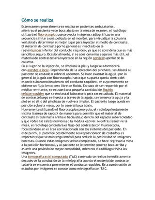 Cómo se realiza 
Este examen generalmente se realiza en pacientes ambulatorios. 
Mientras el paciente yace boca abajo en la mesa de examen, el radiólogo 
utilizará el fluoroscopio, que proyecta imágenes radiográficas en una 
secuencia similar a una película en el monitor, para visualizar la columna 
vertebral y determinar el mejor lugar para inyectar el medio de contraste. 
El material de contraste por lo general es inyectado en la 
región lumbar inferior del conducto raquídeo, ya que se considera que es más 
sencillo y seguro. Ocasionalmente, si se considera más seguro o más útil, el 
material de contraste será inyectado en la región cervicalsuperior de la 
columna. 
En el lugar de la inyección, se limpiará la piel y luego se adormecerá 
con anestesia local. Dependiendo de la ubicación del pinchazo, se ubicará al 
paciente de costado o sobre el abdomen. Se hace avanzar la aguja, por lo 
general bajo guía con fluoroscopía, hasta que su punta queda dentro del 
espacio subaracnoidea dentro del conducto raquídeo, en cuyo momento se 
obtiene un flujo lento pero libre de fluido. En caso de ser requerido por el 
médico remitente, se extraerá una pequeña cantidad de líquido 
cefalorraquídeo que se enviará al laboratorio para ser estudiado. El material 
de contraste luego se inyecta a través de la aguja, se remueva la aguja y la 
piel en el sitio del pinchazo de vuelve a limpiar. El paciente luego queda en 
posición sobre la mesa, por lo general boca abajo. 
Nuevamente utilizando el fluoroscopio como guía, el radiólogo lentamente 
inclina la mesa de rayos X de manera para permitir que el material de 
contraste circule hacia arriba o hacia abajo dentro del espacio subaracnoideo 
y que rodee las raíces nerviosas o la médula espinal. Mientras se incline la 
mesa, el radiólogo controlará el flujo del contraste con fluoroscopía, 
focalizándose en el área correlacionada con los síntomas del paciente. En 
este punto, el paciente posiblemente sea reposicionado de costado y es 
importante que se mantenga inmóvil para reducir la posibilidad de imágenes 
borrosas. Cuando estas imágenes se han completado, se hace regresar la mesa 
a la posición horizontal, y al paciente se le permite ponerse boca arriba y 
asumir una posición de mayor comodidad, mientras el radiólogo revisa las 
imágenes. 
Una tomografía axial computada (TAC) a menudo se realiza inmediatamente 
después de la conclusión de la mielografía cuando el material de contraste 
todavía se encuentra presente en el conducto raquídeo. Esta combinación de 
estudios por imágenes se conoce como mielografía con TAC. 
 