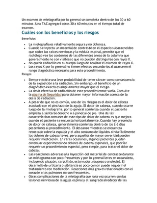 Un examen de mielografía por lo general se completa dentro de los 30 a 60 
minutos. Una TAC agregará otros 30 a 60 minutos en el tiempo total de 
examen. 
Cuáles son los beneficios y los riesgos 
Beneficios 
 La mielografía es relativamente segura y no dolorosa. 
 Cuando se inyecta un material de contraste en el espacio subaracnoideo 
que rodea las raíces nerviosas y la médula espinal, permite que el 
radiólogo vea los contornos de las diferentes áreas de la columna que 
generalmente no son visibles o que no pueden distinguirse con rayos X. 
 No queda radiación en su cuerpo luego de realizar el examen de rayos X. 
 Los rayos X por lo general no tienen efectos secundarios al usarse en el 
rango diagnóstico necesario para este procedimiento. 
Riesgos 
 Siempre existe una leve probabilidad de tener cáncer como consecuencia 
de la exposición a la radiación. Sin embargo, el beneficio de un 
diagnóstico exacto es ampliamente mayor que el riesgo. 
 La dosis efectiva de radiación de este procedimientoe varía. Consulte 
la página de Seguridad para obtener mayor información acerca de la 
dosis de radiación. 
 A pesar de que no es común, uno de los riesgos es el dolor de cabeza 
asociado con el pinchazo de la aguja. El dolor de cabeza, cuando ocurre 
luego de la mielografía, por lo general comienza cuando el paciente 
empieza a sentarse derecho o a ponerse de pie. Una de las 
características comunes de este tipo de dolor de cabeza es que mejora 
cuando el paciente se recuesta horizontalmente. Cuando hay presencia 
de dolor de cabeza, generalmente comienza dentro de los 2-3 días 
posteriores al procedimiento. El descanso mientras se encuentra 
recostado sobre la espalda y el alto consumo de líquidos alivia fácilmente 
los dolores de cabeza leves, pero aquellos de mayor severidad pueden 
requerir medicación. En raras ocasiones, algunos pacientes pueden 
continuar experimentando dolores de cabeza espinales, que podrían 
requerir un procedimiento especial, pero simple, para tratar el dolor de 
cabeza. 
 Las reacciones adversas a la inyección del material de contraste durante 
un mielograma son poco frecuentes y por lo general leves en naturaleza, 
incluyendo picazón, sarpullido, estornudos, náuseas o ansiedad. El 
desarrollo de urticaria o sibilancia es poco común puede requerir el 
tratamiento con medicación. Reacciones más graves relacionadas con el 
corazón o los pulmones no son frecuentes. 
 Otras complicaciones de la mielografía que rara vez ocurren son las 
lesiones nerviosas de la aguja espinal y el sangrado alrededor de las 
 
