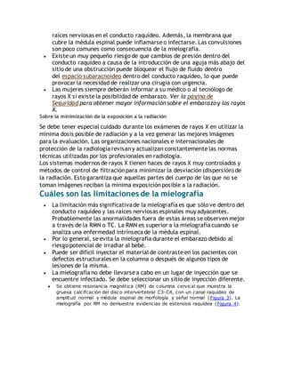 raíces nerviosas en el conducto raquídeo. Además, la membrana que 
cubre la médula espinal puede inflamarse o infectarse. Las convulsiones 
son poco comunes como consecuencia de la mielografía. 
 Existe un muy pequeño riesgo de que cambios de presión dentro del 
conducto raquídeo a causa de la introducción de una aguja más abajo del 
sitio de una obstrucción puede bloquear el flujo de fluido dentro 
del espacio subaracnoideo dentro del conducto raquídeo, lo que puede 
provocar la necesidad de realizar una cirugía con urgencia. 
 Las mujeres siempre deberán informar a su médico o al tecnólogo de 
rayos X si existe la posibilidad de embarazo. Ver la página de 
Seguridad para obtener mayor información sobre el embarazo y los rayos 
X. 
Sobre la minimización de la exposición a la radiación 
Se debe tener especial cuidado durante los exámenes de rayos X en utilizar la 
mínima dosis posible de radiación y a la vez generar las mejores imágenes 
para la evaluación. Las organizaciones nacionales e internacionales de 
protección de la radiología revisan y actualizan constantemente las normas 
técnicas utilizadas por los profesionales en radiología. 
Los sistemas modernos de rayos X tienen haces de rayos X muy controlados y 
métodos de control de filtración para minimizar la desviación (dispersión) de 
la radiación. Esto garantiza que aquellas partes del cuerpo de las que no se 
toman imágenes reciban la mínima exposición posible a la radiación. 
Cuáles son las limitaciones de la mielografía 
 La limitación más significativa de la mielografía es que sólo ve dentro del 
conducto raquídeo y las raíces nerviosas espinales muy adyacentes. 
Probablemente las anormalidades fuera de estas áreas se observen mejor 
a través de la RMN o TC. La RMN es superior a la mielografía cuando se 
analiza una enfermedad intrínseca de la médula espinal. 
 Por lo general, se evita la mielografía durante el embarazo debido al 
riesgo potencial de irradiar al bebé. 
 Puede ser difícil inyectar el material de contraste en los pacientes con 
defectos estructurales en la columna o después de algunos tipos de 
lesiones de la misma. 
 La mielografía no debe llevarse a cabo en un lugar de inyección que se 
encuentre infectado. Se debe seleccionar un sitio de inyección diferente. 
 Se obtiene resonancia magnética (RM) de columna cervical que muestra la 
gruesa calcifcación del disco intervertebral C3-C4, con un canal raquídeo de 
amplitud normal y médula espinal de morfología y señal normal (Figura 3). La 
mielografía por RM no demuestra evidencias de estenosis raquídea (Figura 4). 
 