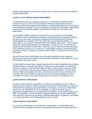 líquido cerebroespinal o que inhibirán su flujo normal. Cuando se perturba este equilibrio, 
resulta la hidrocefalia. 
¿Cuáles son los distintos tipos de hidrocefalia? 
La hidrocefalia puede ser congénita o adquirida. La hidrocefalia congénita se halla 
presente al nacer y puede ser ocasionada por influencias ambientales durante el 
desarrollo del feto o por predisposición genética. La hidrocefalia adquirida se desarrolla en 
el momento del nacimiento o en un punto después. Este tipo de hidrocefalia puede afectar 
a las personas de todas las edades y puede ser ocasionado por una lesión o una 
enfermedad. 
La hidrocefalia también puede ser comunicante o no comunicante. La hidrocefalia 
comunicante ocurre cuando el flujo del líquido cerebroespinal se ve bloqueado después 
de salir de los ventrículos. Esta forma se denomina comunicante porque el líquido 
cerebroespinal aún puede fluir entre los ventrículos, que permanecen abiertos. La 
hidrocefalia no comunicante - llamada también hidrocefalia "obstructiva" - ocurre cuando 
el flujo del líquido cerebroespinal se ve bloqueado a lo largo de una o más de las vías 
estrechas que conectan los ventrículos. Una de las causas más comunes de hidrocefalia 
es la "estenosis acuaductal". En este caso, la hidrocefalia resulta de una estrechez del 
acueducto de Silvio, un pequeño conducto entre el tercero y cuarto ventrículo en la mitad 
del cerebro. 
Hay dos formas más de hidrocefalia que no encajan claramente en las categorías 
descritas más arriba y que afectan principalmente a los adultos: la hidrocefalia ex vacuo y 
la hidrocefalia de presión normal. 
La hidrocefalia ex vacuo ocurre cuando hay daño en el cerebro ocasionado por un ataque 
cerebral (stroke) o una lesión traumática. En estos casos, puede haber una verdadera 
contracción (atrofia o emaciación) del tejido cerebral. La hidrocefalia de presión normal 
ocurre comúnmente en las personas ancianas y está caracterizada por muchos de los 
mismos síntomas asociados con otras condiciones que ocurren más a menudo en los 
ancianos, tales como pérdida de memoria, demencia, trastorno patológico al andar, 
incontinencia urinaria y una reducción general de la actividad normal del diario vivir. 
¿Quién contrae la hidrocefalia? 
Los datos sobre incidencia y prevalencia son difíciles de establecer ya que no hay un 
registro nacional o base de datos de las personas que tienen hidrocefalia y los trastornos 
estrechamente asociados a esta enfermedad; sin embargo, se cree que la hidrocefalia 
afecta a uno de cada 500 niños. En la actualidad, la mayoría de estos casos se 
diagnostican prenatalmente, en el momento del nacimiento o en los primeros años de la 
niñez. Los adelantos en la tecnología de imágenes diagnósticas permiten diagnósticos 
más exactos en las personas que tienen presentaciones atípicas, incluyendo a los adultos 
con condiciones tales como la hidrocefalia de presión normal. 
¿Qué ocasiona la hidrocefalia? 
Las causas de hidrocefalia no son todas bien comprendidas. La hidrocefalia puede 
resultar de herencia genética (estenosis acuaductal) o de trastornos de desarrollo tales 
 