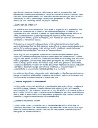 como los asociados con defectos en el tubo neural, incluida la espina bífida y el 
encefalocele. Otras causas posibles son complicaciones del nacimiento prematuro, tales 
como una hemorragia intraventricular, enfermedades como la meningitis, tumores, lesión 
traumática a la cabeza o hemorragia subaracnoide que bloquea la salida de los 
ventrículos a las cisternas y elimina las propias cisternas. 
¿Cuáles son los síntomas? 
Los síntomas de la hidrocefalia varían con la edad, la progresión de la enfermedad y las 
diferencias individuales en la tolerancia del líquido cerebroespinal. Por ejemplo, la 
capacidad de un niño de tolerar la presión del líquido cerebroespinal difiere de la de un 
adulto. El cráneo del niño puede expandirse para alojar el aumento del líquido 
cerebroespinal debido a que las suturas (las juntas fibrosas que conectan los huesos del 
cráneo) no se han cerrado todavía. 
En la infancia, la indicación más evidente de la hidrocefalia es típicamente el rápido 
aumento de la circunferencia de la cabeza o un tamaño de la cabeza extraordinariamente 
grande. Otros síntomas pueden incluir vómitos, sueño, irritabilidad, desvío de los ojos 
hacia abajo (llamado también "puesta de sol") y convulsiones. 
Niños mayores y adultos pueden experimentar síntomas diferentes debido a que su 
cráneo no puede expandirse para alojar el aumento del líquido cerebroespinal. En niños 
mayores o en adultos, los síntomas pueden incluir dolores de cabeza seguidos de vómito, 
náusea, papiledema (hinchazón del disco óptico que es parte del nervio óptico), visión 
borrosa, diplopia (visión doble), desvío hacia abajo de los ojos, problemas de equilibrio, 
coordinación deficiente, trastorno en el estilo de caminar, incontinencia urinaria, reducción 
o pérdida de desarrollo, letargo, somnolencia, irritabilidad, u otros cambios en la 
personalidad o el conocimiento, incluida la pérdida de la memoria. 
Los síntomas descritos en esta sección están relacionados con las formas más típicas en 
las que se manifiesta la hidrocefalia progresiva; sin embargo, es importante recordar que 
los síntomas varían notablemente de una persona a otra. 
¿Cómo se diagnostica la hidrocefalia? 
La hidrocefalia se diagnostica mediante una evaluación neurológica clínica y mediante el 
uso de técnicas de imágenes craneales tales como la ultrasonografía, la tomografía 
computarizada (CT), las imágenes de resonancia magnética (MRI) o técnicas de vigilancia 
de la presión. Un médico selecciona la herramienta diagnóstica apropiada tomando como 
base la edad, la presentación clínica del paciente, y la presencia de otras anormalidades 
conocidas o sospechadas del cerebro o la médula espinal. 
¿Cuál es el tratamiento actual? 
La hidrocefalia se trata con más frecuencia mediante la colocación quirúrgica de un 
sistema de derivación. Este sistema desvía el flujo del líquido cerebroespinal de un lugar 
dentro del sistema nervioso central a otra zona del cuerpo donde pueda ser absorbido 
como parte del proceso circulatorio. 
 
