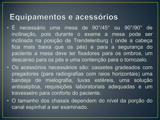 • É necessário uma mesa de 90°/45° ou 90°/90° de
inclinação, pois durante o exame a mesa pode ser
inclinada na posição de Trendelenburg ( onde a cabeça
fica mais baixa que os pés) e para a segurança do
paciente a mesa deve ter fixadores para os ombros, um
descanso para os pés e uma contenção para o tornozelo.
• Os acessórios necessários são: cassetes gradeados com
pregadores (para radiografias com raios horizontais) uma
bandeja de mielografia, luvas estéreis, uma solução
antisséptica, requisições laboratoriais adequadas e um
travesseiro para conforto do paciente.
• O tamanho dos chassis dependem do nível da porção do
canal espinhal a ser examinado.

 