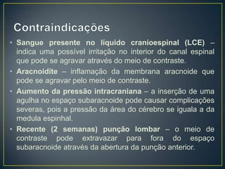 • Sangue presente no líquido cranioespinal (LCE) –
indica uma possível irritação no interior do canal espinal
que pode se agravar através do meio de contraste.
• Aracnoidite – inflamação da membrana aracnoide que
pode se agravar pelo meio de contraste.
• Aumento da pressão intracraniana – a inserção de uma
agulha no espaço subaracnoide pode causar complicações
severas, pois a pressão da área do cérebro se iguala a da
medula espinhal.
• Recente (2 semanas) punção lombar – o meio de
contraste pode extravazar para fora do espaço
subaracnoide através da abertura da punção anterior.

 