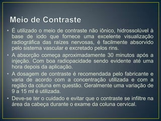 • É utilizado o meio de contraste não iônico, hidrossolúvel à
base de iodo que fornece uma excelente visualização
radiográfica das raízes nervosas, é facilmente absorvido
pelo sistema vascular e excretado pelos rins.
• A absorção começa aproximadamente 30 minutos após a
injeção. Com boa radiopacidade sendo evidente até uma
hora depois da aplicação.
• A dosagem de contraste é recomendada pelo fabricante e
varia de acordo com a concentração utilizada e com a
região da coluna em questão. Geralmente uma variação de
9 a 15 ml é utilizada.
• Deve-se ter o cuidado e evitar que o contraste se infiltre na
área da cabeça durante o exame da coluna cervical.

 