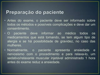 • Antes do exame, o paciente deve ser informado sobre
todos os métodos e possíveis complicações e deve dar um
consentimento.
• O paciente deve informar ao médico todos os
medicamentos que está tomando, se tem algum tipo de
alergia e se há possibilidade de gravidez, no caso das
mulheres.
• Normalmente, o paciente apresenta ansiedade e
nervosismo com o procedimento e para relaxa-lo, um
sedativo/relaxante muscular injetável administrado 1 hora
antes do exame reduz a ansiedade.

 