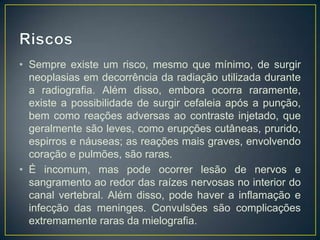 • Sempre existe um risco, mesmo que mínimo, de surgir
neoplasias em decorrência da radiação utilizada durante
a radiografia. Além disso, embora ocorra raramente,
existe a possibilidade de surgir cefaleia após a punção,
bem como reações adversas ao contraste injetado, que
geralmente são leves, como erupções cutâneas, prurido,
espirros e náuseas; as reações mais graves, envolvendo
coração e pulmões, são raras.
• É incomum, mas pode ocorrer lesão de nervos e
sangramento ao redor das raízes nervosas no interior do
canal vertebral. Além disso, pode haver a inflamação e
infecção das meninges. Convulsões são complicações
extremamente raras da mielografia.

 