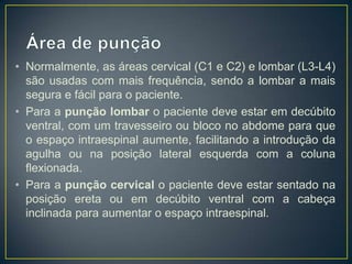 • Normalmente, as áreas cervical (C1 e C2) e lombar (L3-L4)
são usadas com mais frequência, sendo a lombar a mais
segura e fácil para o paciente.
• Para a punção lombar o paciente deve estar em decúbito
ventral, com um travesseiro ou bloco no abdome para que
o espaço intraespinal aumente, facilitando a introdução da
agulha ou na posição lateral esquerda com a coluna
flexionada.
• Para a punção cervical o paciente deve estar sentado na
posição ereta ou em decúbito ventral com a cabeça
inclinada para aumentar o espaço intraespinal.

 