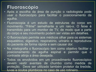 • Após a escolha da área de punção o radiologista pode
usar o fluoroscópio para facilitar o posicionamento da
agulha.
• Fluoroscopia é um estudo de estruturas do corpo em
movimento. "Filme" semelhante a um raio-x. O feixe é
transmitido para um monitor de TV, de modo que a parte
do corpo e seu movimento podem ser vistas em detalhes.
• O fluoroscópio permite aos médicos olhar para os sistemas
esquelético, digestivo, respiratório, urinário e reprodutivos
do paciente de forma rápida e sem causar dor.
• Na mielografia o fluoroscópio tem como objetivo facilitar o
posicionamento da agulha espinal e permitir que o
contraste atinja a área desejada.
• Todos os envolvidos em um procedimento fluoroscópico
devem vestir aventais de chumbo como medida de
proteção. Deve ser utilizado também protetor da tireóide,
luvas e óculos plúmbicos no caso de uso rotineiro.

 