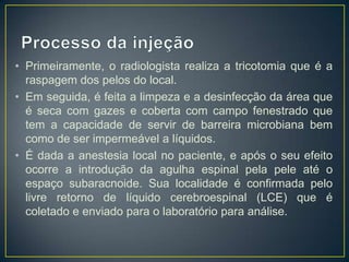 • Primeiramente, o radiologista realiza a tricotomia que é a
raspagem dos pelos do local.
• Em seguida, é feita a limpeza e a desinfecção da área que
é seca com gazes e coberta com campo fenestrado que
tem a capacidade de servir de barreira microbiana bem
como de ser impermeável a líquidos.
• É dada a anestesia local no paciente, e após o seu efeito
ocorre a introdução da agulha espinal pela pele até o
espaço subaracnoide. Sua localidade é confirmada pelo
livre retorno de líquido cerebroespinal (LCE) que é
coletado e enviado para o laboratório para análise.

 