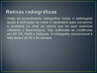 • Antes do procedimento radiográfico inicial, o radiologista
ajusta a inclinação da mesa o necessário para concentrar
o contraste no nível da coluna que se quer examinar
utilizando o fluoroscópico. São realizadas as incidências
em AP, PA, Perfil e Oblíquas. A mielografia convencional é
feita dentro de 30 a 60 minutos.

 
