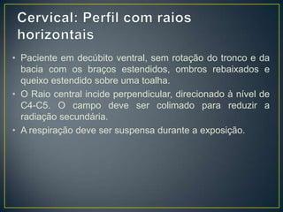 • Paciente em decúbito ventral, sem rotação do tronco e da
bacia com os braços estendidos, ombros rebaixados e
queixo estendido sobre uma toalha.
• O Raio central incide perpendicular, direcionado à nível de
C4-C5. O campo deve ser colimado para reduzir a
radiação secundária.
• A respiração deve ser suspensa durante a exposição.

 