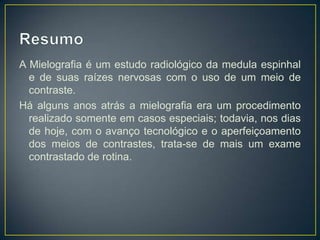 A Mielografia é um estudo radiológico da medula espinhal
e de suas raízes nervosas com o uso de um meio de
contraste.
Há alguns anos atrás a mielografia era um procedimento
realizado somente em casos especiais; todavia, nos dias
de hoje, com o avanço tecnológico e o aperfeiçoamento
dos meios de contrastes, trata-se de mais um exame
contrastado de rotina.

 