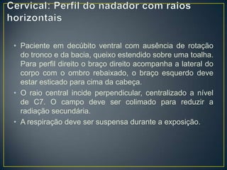 • Paciente em decúbito ventral com ausência de rotação
do tronco e da bacia, queixo estendido sobre uma toalha.
Para perfil direito o braço direito acompanha a lateral do
corpo com o ombro rebaixado, o braço esquerdo deve
estar esticado para cima da cabeça.
• O raio central incide perpendicular, centralizado a nível
de C7. O campo deve ser colimado para reduzir a
radiação secundária.
• A respiração deve ser suspensa durante a exposição.

 