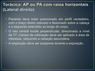 • Paciente deve estar posicionado em perfil verdadeiro,
com o braço direito esticado e flexionado sobre a cabeça
e o esquerdo estendido ao longo do corpo.
• O raio central incide perpendicular, direcionado a nível
de T7. Campo de colimação deve ser aplicado à área de
interesse, reduzindo a radiação secundária.
• A respiração deve ser suspensa durante a exposição.

 