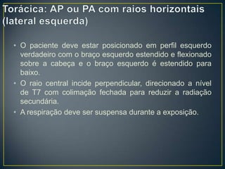 • O paciente deve estar posicionado em perfil esquerdo
verdadeiro com o braço esquerdo estendido e flexionado
sobre a cabeça e o braço esquerdo é estendido para
baixo.
• O raio central incide perpendicular, direcionado a nível
de T7 com colimação fechada para reduzir a radiação
secundária.
• A respiração deve ser suspensa durante a exposição.

 