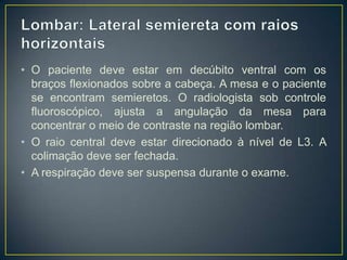 • O paciente deve estar em decúbito ventral com os
braços flexionados sobre a cabeça. A mesa e o paciente
se encontram semieretos. O radiologista sob controle
fluoroscópico, ajusta a angulação da mesa para
concentrar o meio de contraste na região lombar.
• O raio central deve estar direcionado à nível de L3. A
colimação deve ser fechada.
• A respiração deve ser suspensa durante o exame.

 