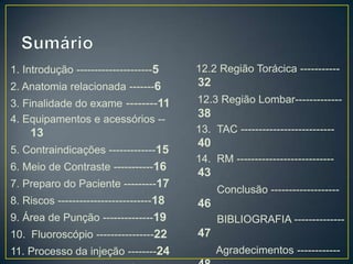 1. Introdução ---------------------5

12.2 Região Torácica -----------

2. Anatomia relacionada -------6

32

3. Finalidade do exame --------11
4. Equipamentos e acessórios --

12.3 Região Lombar-------------

13
5. Contraindicações -------------15
6. Meio de Contraste -----------16

38
13. TAC --------------------------

40
14. RM ---------------------------

43

7. Preparo do Paciente ---------17
8. Riscos --------------------------18

Conclusão -------------------

46

9. Área de Punção --------------19
10. Fluoroscópio ----------------22
11. Processo da injeção --------24

BIBLIOGRAFIA --------------

47
Agradecimentos ------------

 