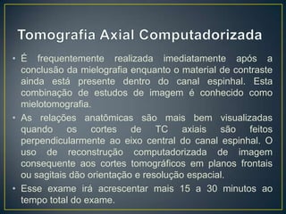 • É frequentemente realizada imediatamente após a
conclusão da mielografia enquanto o material de contraste
ainda está presente dentro do canal espinhal. Esta
combinação de estudos de imagem é conhecido como
mielotomografia.
• As relações anatômicas são mais bem visualizadas
quando os cortes de TC axiais são feitos
perpendicularmente ao eixo central do canal espinhal. O
uso de reconstrução computadorizada de imagem
consequente aos cortes tomográficos em planos frontais
ou sagitais dão orientação e resolução espacial.
• Esse exame irá acrescentar mais 15 a 30 minutos ao
tempo total do exame.

 