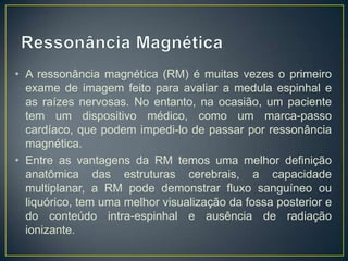 • A ressonância magnética (RM) é muitas vezes o primeiro
exame de imagem feito para avaliar a medula espinhal e
as raízes nervosas. No entanto, na ocasião, um paciente
tem um dispositivo médico, como um marca-passo
cardíaco, que podem impedi-lo de passar por ressonância
magnética.
• Entre as vantagens da RM temos uma melhor definição
anatômica das estruturas cerebrais, a capacidade
multiplanar, a RM pode demonstrar fluxo sanguíneo ou
liquórico, tem uma melhor visualização da fossa posterior e
do conteúdo intra-espinhal e ausência de radiação
ionizante.

 