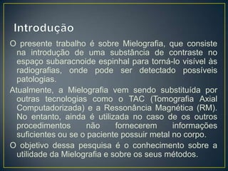 O presente trabalho é sobre Mielografia, que consiste
na introdução de uma substância de contraste no
espaço subaracnoide espinhal para torná-lo visível às
radiografias, onde pode ser detectado possíveis
patologias.
Atualmente, a Mielografia vem sendo substituída por
outras tecnologias como o TAC (Tomografia Axial
Computadorizada) e a Ressonância Magnética (RM).
No entanto, ainda é utilizada no caso de os outros
procedimentos
não
fornecerem
informações
suficientes ou se o paciente possuir metal no corpo.
O objetivo dessa pesquisa é o conhecimento sobre a
utilidade da Mielografia e sobre os seus métodos.

 