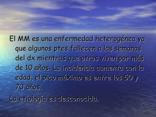 El MM es una enfermedad heterogénea ya que algunos ptes fallecen a las semanas del dx mientras que otros viven por más de 10 años. La incidencia aumenta con la edad, el pico máximo es entre los 50 y 70 años. La etiología es desconocida. 