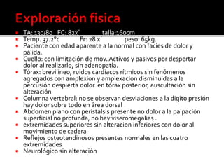 Exploración fisicaTA: 130/80	FC: 82x´	talla:160cmTemp. 37.2°c	Fr: 28 x´	peso: 65kg.Paciente con edad aparente a la normal con facies de dolor y pálida.Cuello: con limitación de mov. Activos y pasivos por despertar dolor al realizarlo, sin adenopatía.Tórax: brevilineo, ruidos cardiacos rítmicos sin fenómenos agregados con amplexiony amplexacion disminuidas a la percusión despierta dolor  en tórax posterior, auscultación sin alteración Columna vertebral: no se observan desviaciones a la digito presión hay dolor sobre todo en área dorsalAbdomen plano con peristalsispresente no dolor a la palpación superficial no profunda, no hay viseromegalias.extremidades superiores sin alteracion inferiores con dolor al movimiento de cadera Reflejos osteotendinosos presentes normales en las cuatro extremidadesNeurológico sin alteración 