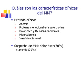 Cuáles son las características clínicas del MM? Pentada clínica: Anemia Proteína monoclonal en suero u orina Dolor óseo y Rx óseas anormales Hipercalcemia Insuficiencia renal Sospecha de MM: dolor óseo(70%) + anemia (30%) 