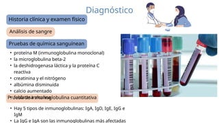 Diagnóstico
Análisis de sangre
Historia clínica y examen físico
Pruebas de química sanguínean
Prueba de inmunoglobulina cuantitativa
• proteína M (inmunoglobulina monoclonal)
• la microglobulina beta-2
• la deshidrogenasa láctica y la proteína C
reactiva
• creatinina y el nitrógeno
• albúmina disminuida
• calcio aumentado
• fosfatasa alcalina
• Hay 5 tipos de inmunoglobulinas: IgA, IgD, IgE, IgG e
IgM
• La IgG e IgA son las inmunoglobulinas más afectadas
 