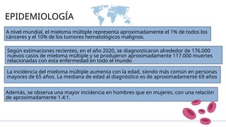 EPIDEMIOLOGÍA
A nivel mundial, el mieloma múltiple representa aproximadamente el 1% de todos los
cánceres y el 10% de los tumores hematológicos malignos.
Según estimaciones recientes, en el año 2020, se diagnosticaron alrededor de 176.000
nuevos casos de mieloma múltiple y se produjeron aproximadamente 117.000 muertes
relacionadas con esta enfermedad en todo el mundo
La incidencia del mieloma múltiple aumenta con la edad, siendo más común en personas
mayores de 65 años. La mediana de edad al diagnóstico es de aproximadamente 69 años
Además, se observa una mayor incidencia en hombres que en mujeres, con una relación
de aproximadamente 1.4:1.
 