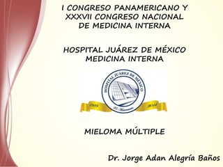 HOSPITAL JUÁREZ DE MÉXICO
MEDICINA INTERNA
I CONGRESO PANAMERICANO Y
XXXVII CONGRESO NACIONAL
DE MEDICINA INTERNA
MIELOMA MÚLTIPLE
Dr. Jorge Adan Alegría Baños
 