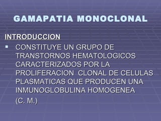 GAMAPATIA MONOCLONAL

INTRODUCCION
 CONSTITUYE UN GRUPO DE
   TRANSTORNOS HEMATOLOGICOS
   CARACTERIZADOS POR LA
   PROLIFERACION CLONAL DE CELULAS
   PLASMATICAS QUE PRODUCEN UNA
   INMUNOGLOBULINA HOMOGENEA
   (C. M.)
 