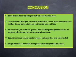 CONCLUSION

 Es un cáncer de las células plasmáticas en la médula ósea.

 En el mieloma múltiple, las células plasmáticas crecen fuera de control en la
   médula ósea y forman tumores en áreas de hueso sólido.

 causa anemia, lo cual hace que una persona tenga más probabilidades de
   contraer infecciones y presentar sangrado anormal.

 Los exámenes de sangre pueden ayudar a diagnosticar esta enfermedad

 Las pruebas de la densidad ósea pueden mostrar pérdida de hueso.
 