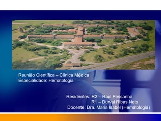 Reunião Científica – Clínica Médica
Especialidade: Hematologia
Residentes: R2 – Raul Pessanha
R1 – Durval Ribas Neto
Docente: Dra. Maria Isabel (Hematologia)
 