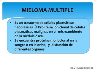 MIELOMA MULTIPLE 
• Es un trastorno de células plasmáticas 
neoplásicas  Proliferación clonal de células 
plasmáticas malignas en el microambiente 
de la médula ósea. 
• Se encuentra proteína monoclonal en la 
sangre o en la orina, y disfunción de 
diferentes órganos. 
 