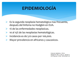 EPIDEMIOLOGÍA 
 Es la segunda neoplasia hematológica mas frecuente, 
después del linfoma no Hodgkin en EUA. 
 1% de las enfermedades neoplasicas. 
 10 al 15% de las neoplasias hematológicas. 
 Incidencia es de 5.6 casos por 100,000. 
 Mayor prevalencia en africanos y caucasicos. 
 