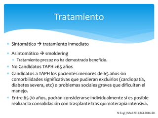 Tratamiento 
 Sintomático  tratamiento inmediato 
 Asintomático  smoldering 
 Tratamiento precoz no ha demostrado beneficio. 
 No Candidatos TAPH >65 años 
 Candidatos a TAPH los pacientes menores de 65 años sin 
comorbilidades significativas que pudieran excluirlos (cardiopatía, 
diabetes severa, etc) o problemas sociales graves que dificulten el 
manejo. 
 Entre 65-70 años, podrán considerarse individualmente si es posible 
realizar la consolidación con trasplante tras quimoterapia intensiva. 
 