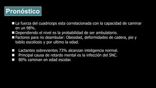 Pronóstico
 La fuerza del cuadriceps esta correlacionada con la capacidad de caminar
en un 98%.
 Dependiendo el nivel es la probabilidad de ser ambulatorio.
 Factores para no deambular: Obesidad, deformidades de cadera, pie y
tobilo escoliosis y por ultimo la edad.
 Lactantes sobrevientes 73% alcanzan inteligencia normal.
 Principal causa de retardo mental es la infección del SNC.
 80% caminan en edad escolar.
 