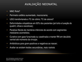 AVALIAÇÃO NEONATAL
• MMC Rota?
• Perímetro cefálico aumentado, macrocrania;
• USG transfontanela e TC de crânio; TC de coluna?
• Deformidades ortopédicas em 60% dos pacientes (pé torto e luxação do
quadril, cifose e escoliose);
• Paralisia flácida de membros inferiores de acordo com segmentos
medulares acometidos;
• Curativo com gaze furacinada ou vaselinada e manter RN em decúbito
ventral até momento da cirurgia;
• Antibióticos para gram-positivos e negativos ao nascer;
• Avaliar se existem lesões secundárias, mais rostrais
DR. PETERSON XAVIER DA SILVA
MEDPETERSON@HOTMAIL.COM
 
