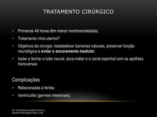 TRATAMENTO CIRÚRGICO
• Primeiras 48 horas têm menor morbimortalidade;
• Tratamento intra-uterino?
• Objetivos da cirurgia: restabelecer barreiras naturais, preservar função
neurológica e evitar o ancoramento medular;
• Isolar e fechar o tubo neural, dura-máter e o canal espinhal com as apófises
transversas
Complicações
• Relacionadas à ferida;
• Ventriculite (germes intestinais);
DR. PETERSON XAVIER DA SILVA
MEDPETERSON@HOTMAIL.COM
 