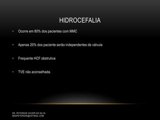 HIDROCEFALIA
DR. PETERSON XAVIER DA SILVA
MEDPETERSON@HOTMAIL.COM
• Ocorre em 80% dos pacientes com MMC
• Apenas 20% dos paciente serão independentes de válvula
• Frequente HCF obstrutiva
• TVE não aconselhada.
 
