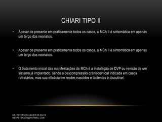 CHIARI TIPO II
DR. PETERSON XAVIER DA SILVA
MEDPETERSON@HOTMAIL.COM
• Apesar de presente em praticamente todos os casos, a MCh II é sintomática em apenas
um terço dos neonatos.
• Apesar de presente em praticamente todos os casos, a MCh II é sintomática em apenas
um terço dos neonatos.
• O tratamento inicial das manifestações da MCh é a instalação de DVP ou revisão de um
sistema já implantado, sendo a descompressão craniocervical indicada em casos
refratários, mas sua eficácia em recém-nascidos e lactentes é discutível.
 