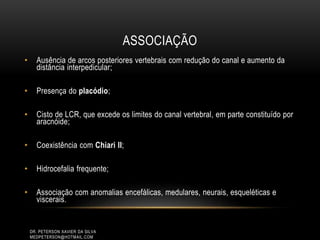 ASSOCIAÇÃO
• Ausência de arcos posteriores vertebrais com redução do canal e aumento da
distância interpedicular;
• Presença do placódio;
• Cisto de LCR, que excede os limites do canal vertebral, em parte constituído por
aracnóide;
• Coexistência com Chiari II;
• Hidrocefalia frequente;
• Associação com anomalias encefálicas, medulares, neurais, esqueléticas e
viscerais.
DR. PETERSON XAVIER DA SILVA
MEDPETERSON@HOTMAIL.COM
 