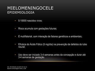 MIELOMENINGOCELE
EPIDEMIOLOGIA
• 5:10000 nascidos vivos;
• Risco acumula com gestações futuras;
• É multifatorial, com interação de fatores genéticos e ambientais;
• Eficácia do Ácido Fólico (5 mg/dia) na prevenção de defeitos do tubo
neural;
• Uso deve ser iniciado 3-4 semanas antes da concepção e durar até
3-4 semanas de gestação.
DR. PETERSON XAVIER DA SILVA
MEDPETERSON@HOTMAIL.COM
 