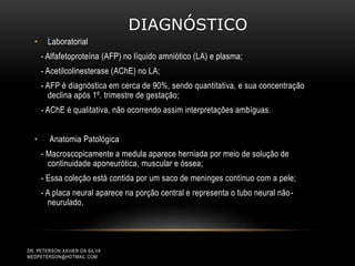 DIAGNÓSTICO
• Laboratorial
- Alfafetoproteína (AFP) no líquido amniótico (LA) e plasma;
- Acetilcolinesterase (AChE) no LA;
- AFP é diagnóstica em cerca de 90%, sendo quantitativa, e sua concentração
declina após 1º. trimestre de gestação;
- AChE é qualitativa, não ocorrendo assim interpretações ambíguas.
• Anatomia Patológica
- Macroscopicamente a medula aparece herniada por meio de solução de
continuidade aponeurótica, muscular e óssea;
- Essa coleção está contida por um saco de meninges contínuo com a pele;
- A placa neural aparece na porção central e representa o tubo neural não-
neurulado.
DR. PETERSON XAVIER DA SILVA
MEDPETERSON@HOTMAIL.COM
 