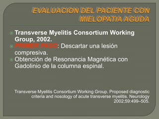 Transverse  Myelitis Consortium Working
  Group, 2002.
 PRIMER PASO: Descartar una lesión
  compresiva.
 Obtención de Resonancia Magnética con
  Gadolinio de la columna espinal.



 Transverse Myelitis Consortium Working Group. Proposed diagnostic
         criteria and nosology of acute transverse myelitis. Neurology
                                                   2002;59:499–505.
 