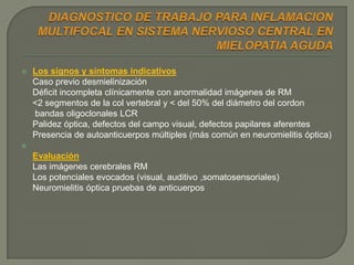    Los signos y síntomas indicativos
    Caso previo desmielinización
    Déficit incompleta clínicamente con anormalidad imágenes de RM
    <2 segmentos de la col vertebral y < del 50% del diámetro del cordon
    bandas oligoclonales LCR
    Palidez óptica, defectos del campo visual, defectos papilares aferentes
    Presencia de autoanticuerpos múltiples (más común en neuromielitis óptica)

    Evaluación
    Las imágenes cerebrales RM
    Los potenciales evocados (visual, auditivo ,somatosensoriales)
    Neuromielitis óptica pruebas de anticuerpos
 