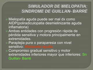  Mielopatía  aguda puede ser mal dx como
  AIDP(poliradiculopatia desmielinizante aguda
  inflamatoria)
 Ambas entidades con progresión rápida de
  pérdida sensitiva y motora principalmente en
  extremidades.
 Paraplejia pura o paraparesia con nivel
  sensitivo: Mielopatia aguda.
 Compromiso gradual sensitivo y motor
  extremidades inferiores mayor que inferiores: Sn
  Guillan- Barré
 
