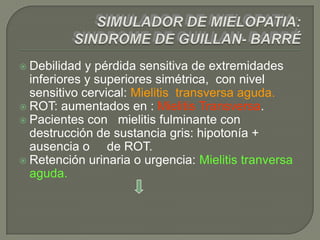  Debilidad  y pérdida sensitiva de extremidades
  inferiores y superiores simétrica, con nivel
  sensitivo cervical: Mielitis transversa aguda.
 ROT: aumentados en : Mielitis Transversa.
 Pacientes con mielitis fulminante con
  destrucción de sustancia gris: hipotonía +
  ausencia o de ROT.
 Retención urinaria o urgencia: Mielitis tranversa
  aguda.
 